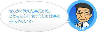 社長「せっかく覚えた事だから、よかったら自宅でうちの仕事を手伝わないか。」